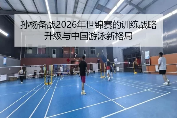 孙杨备战2026年世锦赛的训练战略升级与中国游泳新格局