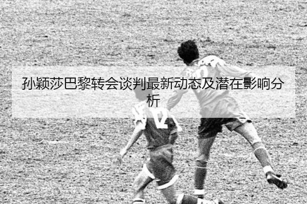 孙颖莎巴黎转会谈判最新动态及潜在影响分析
